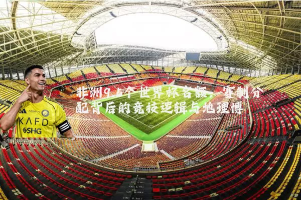 非洲9.5个世界杯名额：赛制分配背后的竞技逻辑与地理博弈